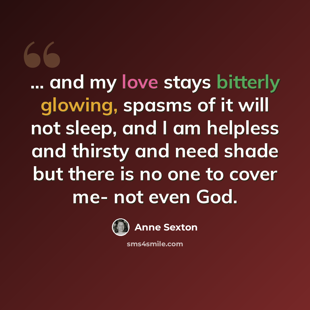 “... and my love stays bitterly glowing, spasms of it will not sleep, and I am helpless and thirsty and need shade but there is no one to cover me- not even God.” quote by Anne Sexton