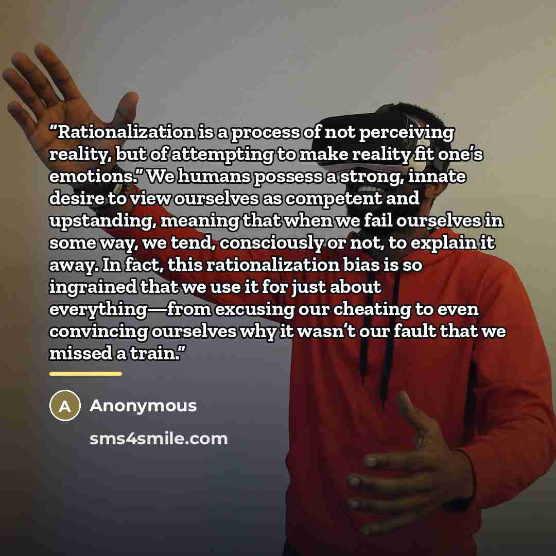 “Rationalization is a process of not perceiving reality, but of attempting to make reality fit one’s emotions.” We humans possess a strong, innate desire to view ourselves as competent and upstanding, meaning that when we fail ourselves in some way, we tend, consciously or not, to explain it away…” quote by Anonymous
