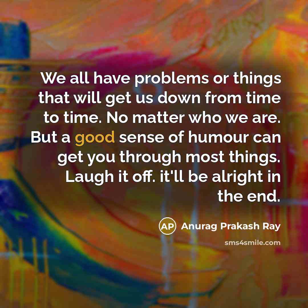 “We all have problems or things that will get us down from time to time. No matter who we are. But a good sense of humour can get you through most things. Laugh it off. it'll be alright in the end.” quote by Anurag Prakash Ray