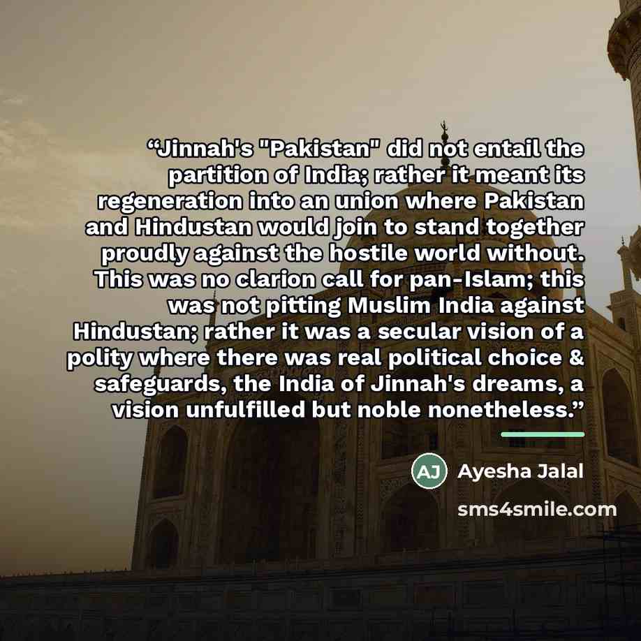 “Jinnah's "Pakistan" did not entail the partition of India; rather it meant its regeneration into an union where Pakistan and Hindustan would join to stand together proudly against the hostile world without. This was no clarion call for pan-Islam; this was not pitting Muslim India against…” quote by Ayesha Jalal