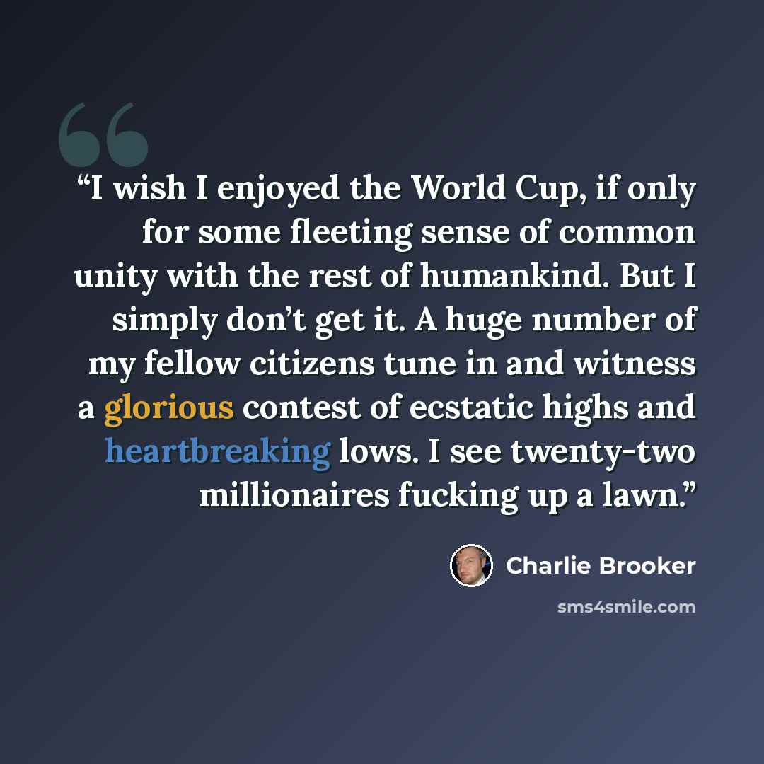 “I wish I enjoyed the World Cup, if only for some fleeting sense of common unity with the rest of humankind. But I simply don’t get it. A huge number of my fellow citizens tune in and witness a glorious contest of ecstatic highs and heartbreaking lows. I see twenty-two millionaires fucking up a lawn.” quote by Charlie Brooker
