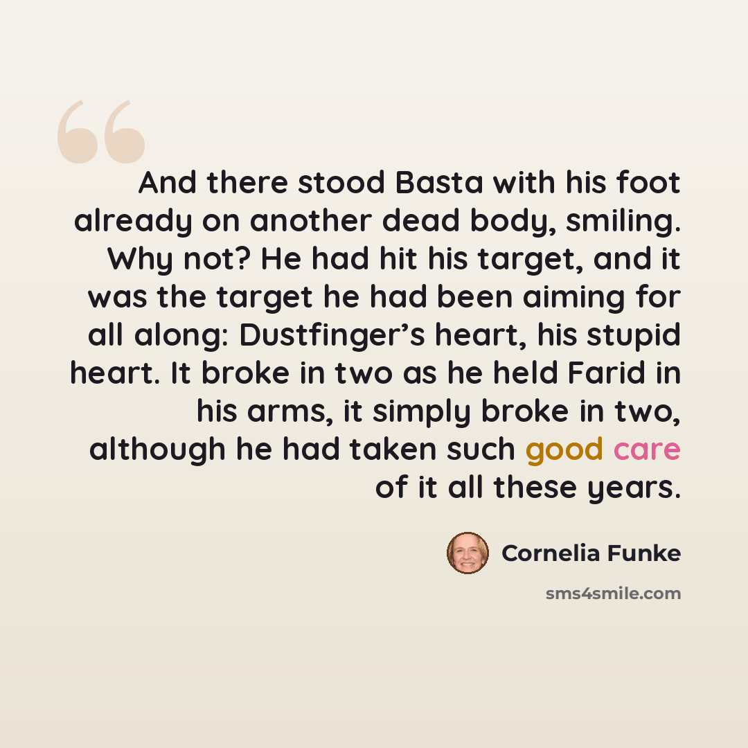 “And there stood Basta with his foot already on another dead body, smiling. Why not? He had hit his target, and it was the target he had been aiming for all along: Dustfinger’s heart, his stupid heart. It broke in two as he held Farid in his arms, it simply broke in two, although he had taken such…” quote by Cornelia Funke