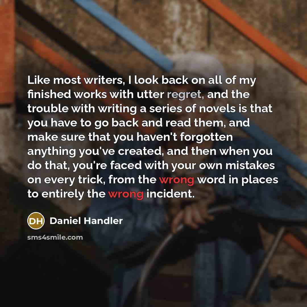 “Like most writers, I look back on all of my finished works with utter regret, and the trouble with writing a series of novels is that you have to go back and read them, and make sure that you haven't forgotten anything you've created, and then when you do that, you're faced with your own mistakes…” quote by Daniel Handler
