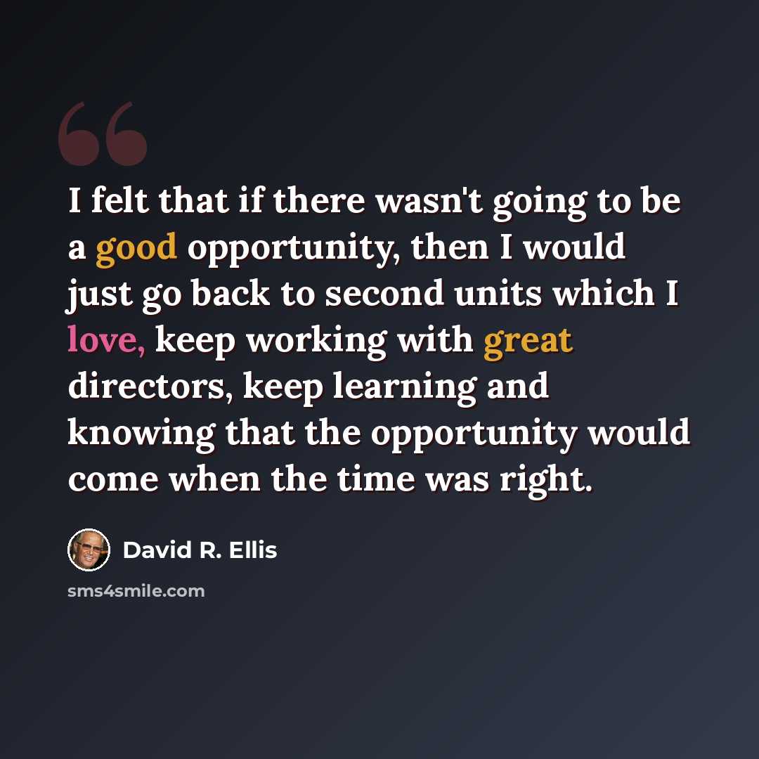 “I felt that if there wasn't going to be a good opportunity, then I would just go back to second units which I love, keep working with great directors, keep learning and knowing that the opportunity would come when the time was right.” quote by David R. Ellis