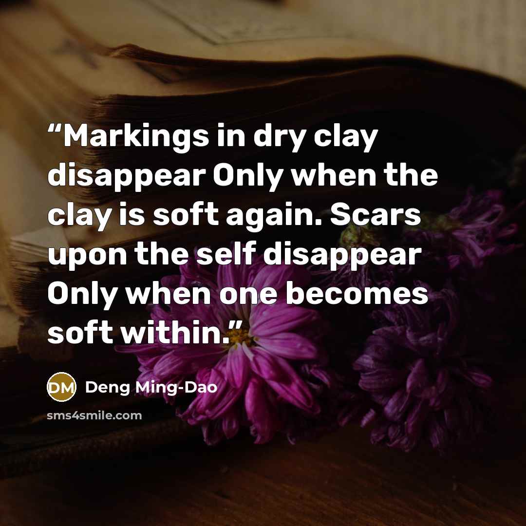 “Markings in dry clay disappear Only when the clay is soft again. Scars upon the self disappear Only when one becomes soft within.” quote by Deng Ming-Dao