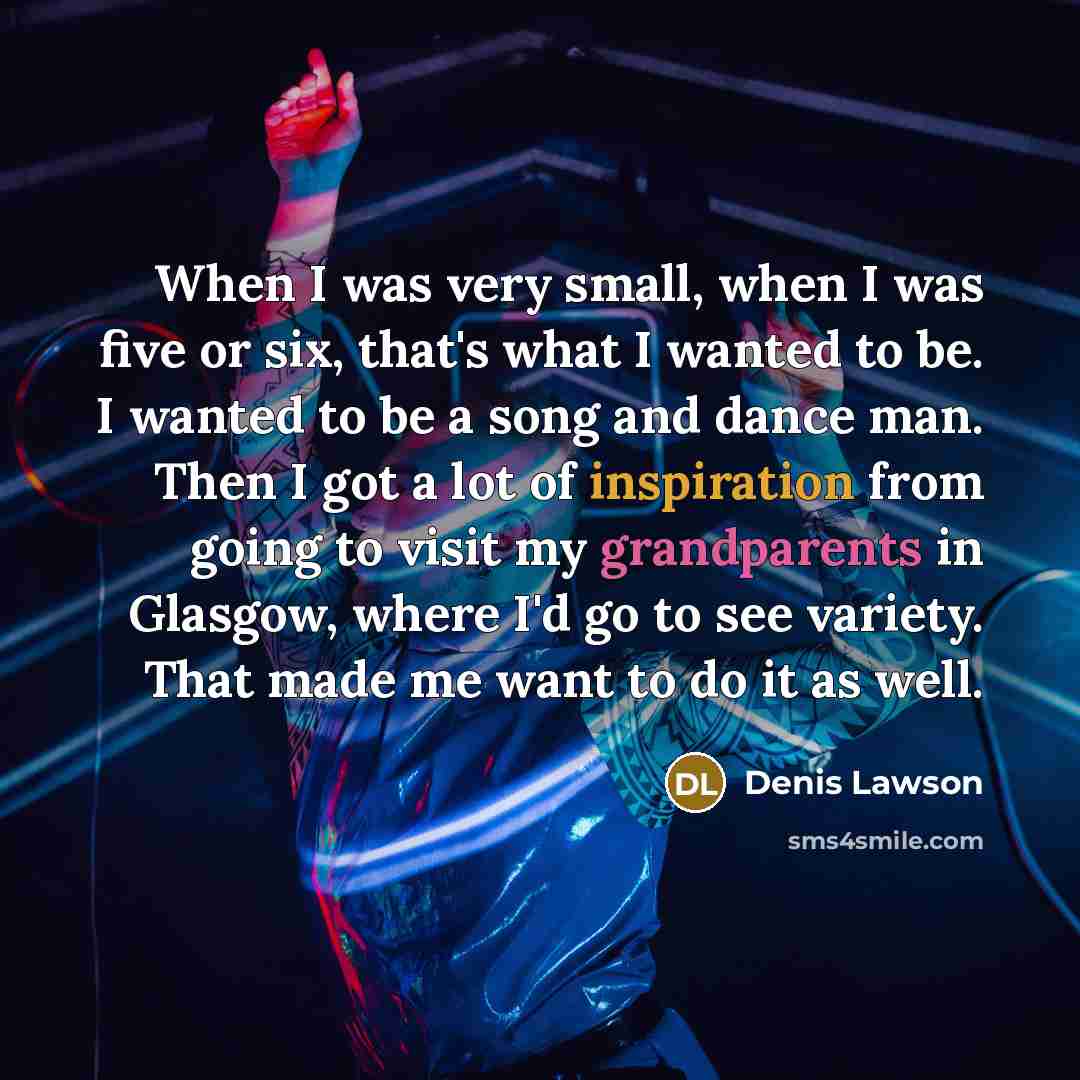 “When I was very small, when I was five or six, that's what I wanted to be. I wanted to be a song and dance man. Then I got a lot of inspiration from going to visit my grandparents in Glasgow, where I'd go to see variety. That made me want to do it as well.” quote by Denis Lawson