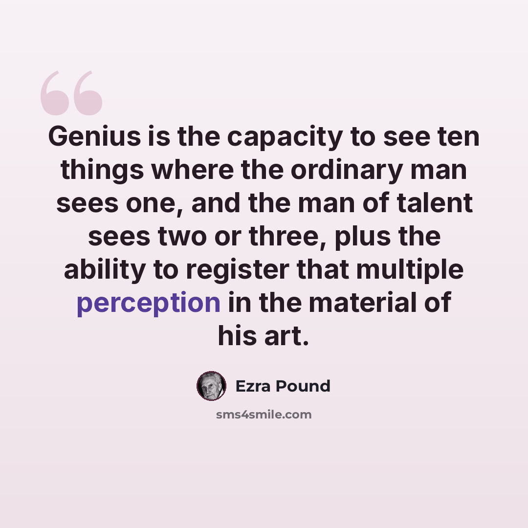 “Genius is the capacity to see ten things where the ordinary man sees one, and the man of talent sees two or three, plus the ability to register that multiple perception in the material of his art.” quote by Ezra Pound