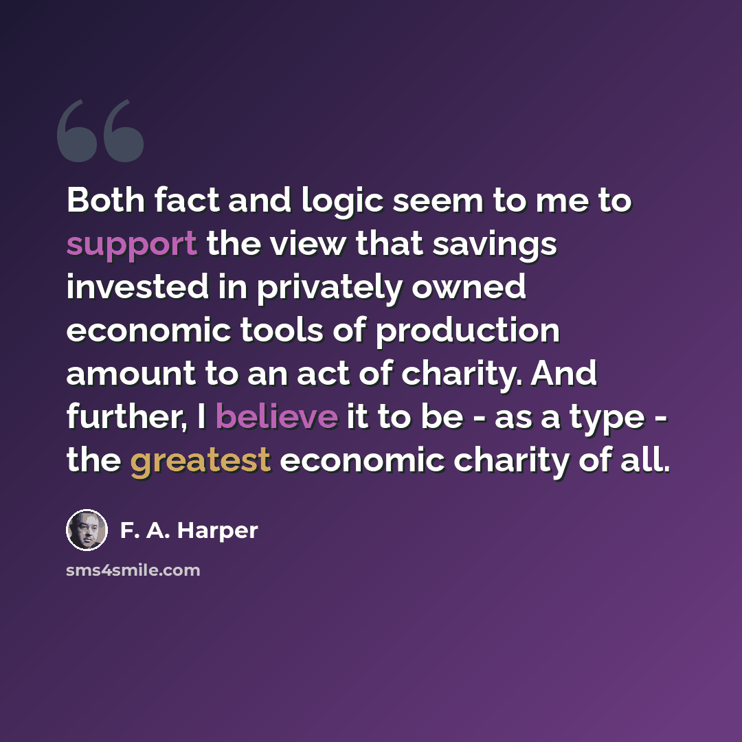 “Both fact and logic seem to me to support the view that savings invested in privately owned economic tools of production amount to an act of charity. And further, I believe it to be - as a type - the greatest economic charity of all.” quote by F. A. Harper
