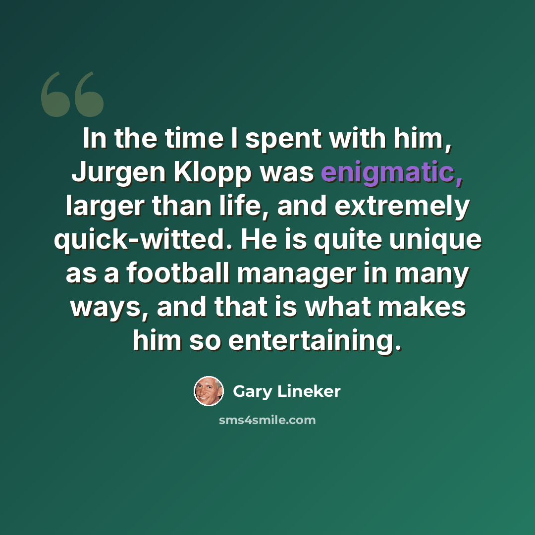 “In the time I spent with him, Jurgen Klopp was enigmatic, larger than life, and extremely quick-witted. He is quite unique as a football manager in many ways, and that is what makes him so entertaining.” quote by Gary Lineker