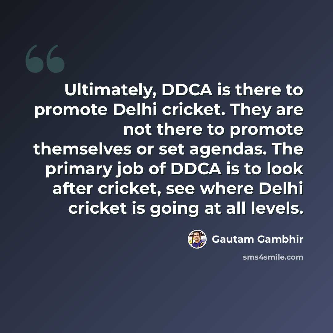 “Ultimately, DDCA is there to promote Delhi cricket. They are not there to promote themselves or set agendas. The primary job of DDCA is to look after cricket, see where Delhi cricket is going at all levels.” quote by Gautam Gambhir