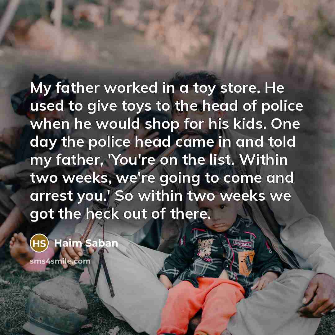 “My father worked in a toy store. He used to give toys to the head of police when he would shop for his kids. One day the police head came in and told my father, 'You're on the list. Within two weeks, we're going to come and arrest you.' So within two weeks we got the heck out of there.” quote by Haim Saban
