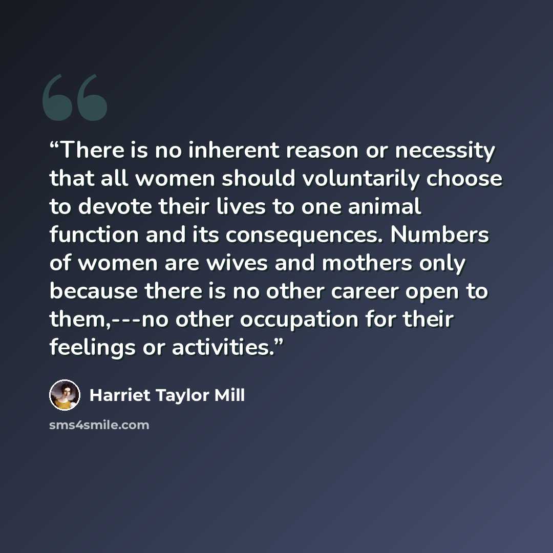 “There is no inherent reason or necessity that all women should voluntarily choose to devote their lives to one animal function and its consequences. Numbers of women are wives and mothers only because there is no other career open to them,---no other occupation for their feelings or activities.” quote by Harriet Taylor Mill