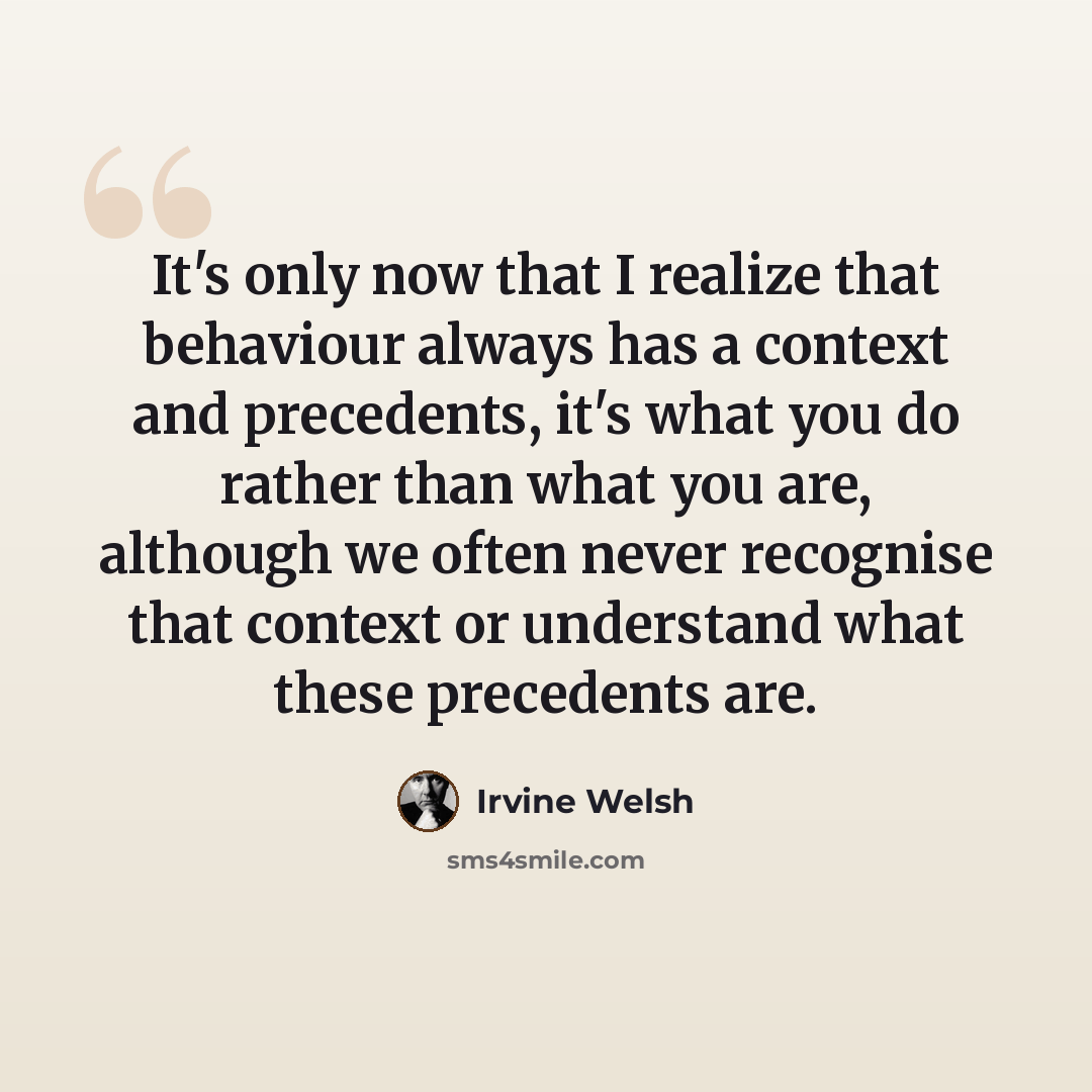 “It's only now that I realize that behaviour always has a context and precedents, it's what you do rather than what you are, although we often never recognise that context or understand what these precedents are.” quote by Irvine Welsh