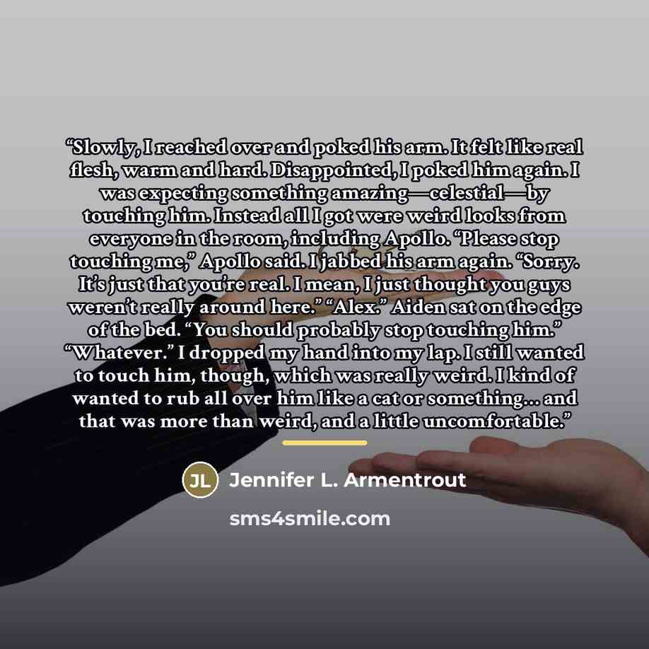 “Slowly, I reached over and poked his arm. It felt like real flesh, warm and hard. Disappointed, I poked him again. I was expecting something amazing—celestial—by touching him. Instead all I got were weird looks from everyone in the room, including Apollo. “Please stop touching me,” Apollo said. I…” quote by Jennifer L. Armentrout