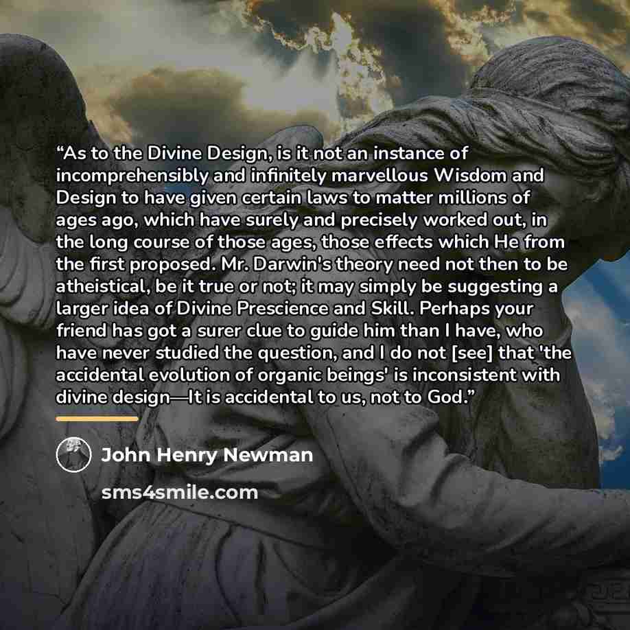 “As to the Divine Design, is it not an instance of incomprehensibly and infinitely marvellous Wisdom and Design to have given certain laws to matter millions of ages ago, which have surely and precisely worked out, in the long course of those ages, those effects which He from the first proposed…” quote by John Henry Newman