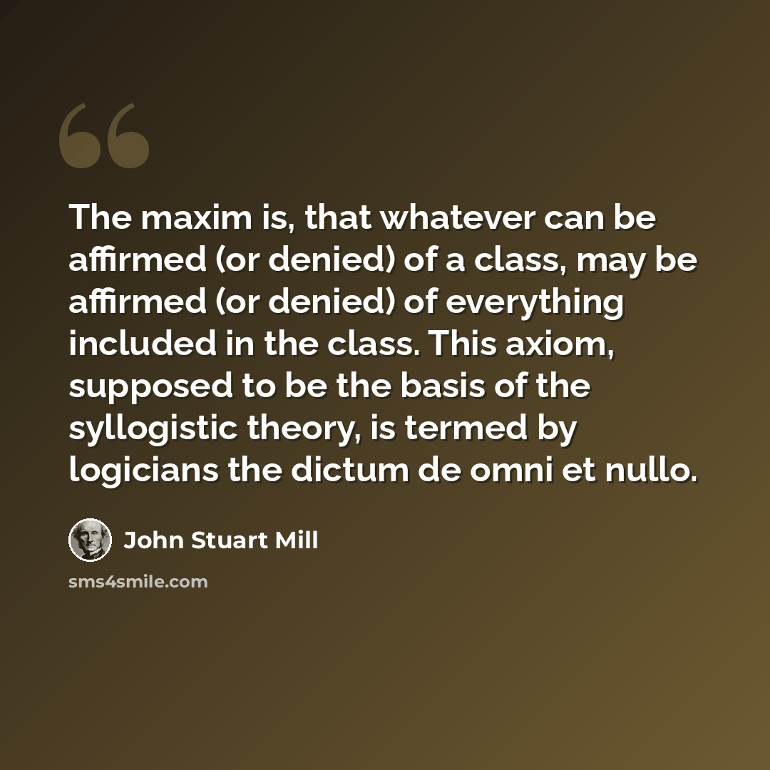 “The maxim is, that whatever can be affirmed (or denied) of a class, may be affirmed (or denied) of everything included in the class. This axiom, supposed to be the basis of the syllogistic theory, is termed by logicians the dictum de omni et nullo.” quote by John Stuart Mill