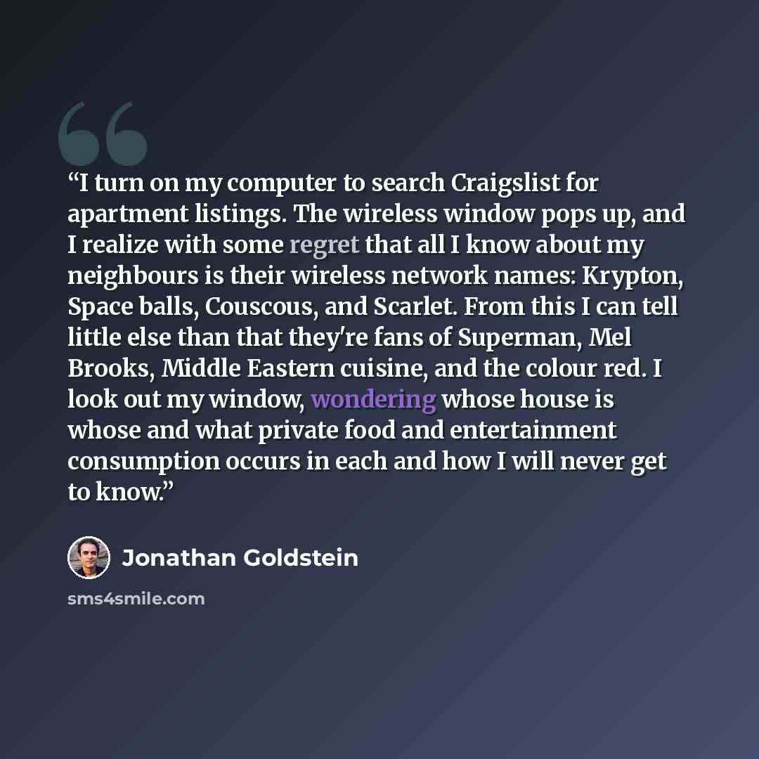 “I turn on my computer to search Craigslist for apartment listings. The wireless window pops up, and I realize with some regret that all I know about my neighbours is their wireless network names: Krypton, Space balls, Couscous, and Scarlet. From this I can tell little else than that they're fans…” quote by Jonathan Goldstein