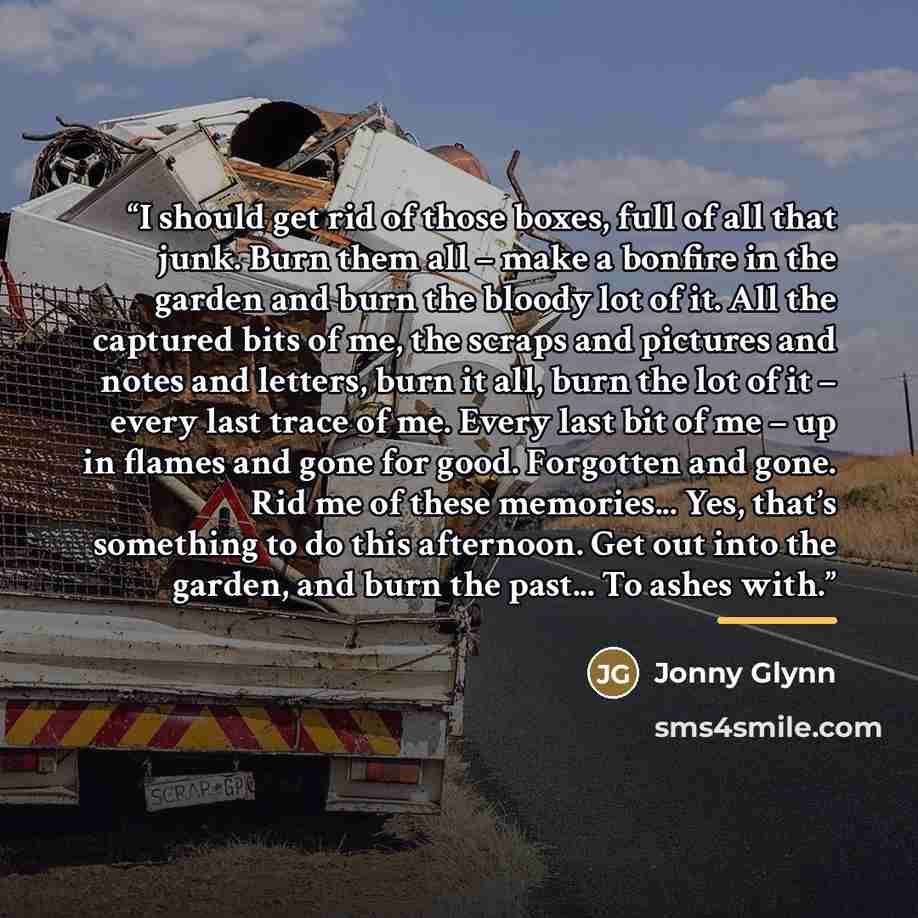 “I should get rid of those boxes, full of all that junk. Burn them all – make a bonfire in the garden and burn the bloody lot of it. All the captured bits of me, the scraps and pictures and notes and letters, burn it all, burn the lot of it – every last trace of me. Every last bit of me – up in…” quote by Jonny Glynn