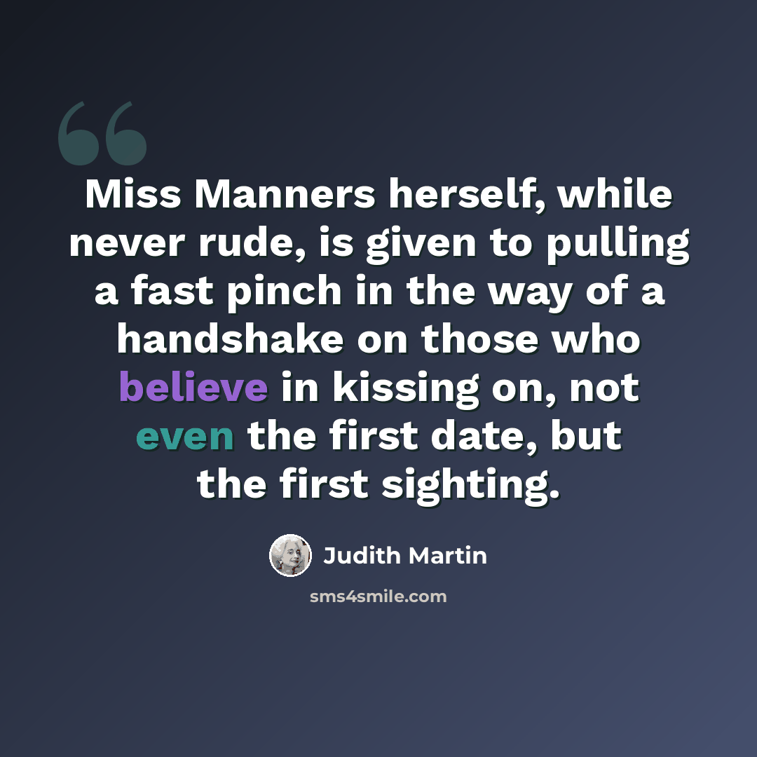 “Miss Manners herself, while never rude, is given to pulling a fast pinch in the way of a handshake on those who believe in kissing on, not even the first date, but the first sighting.” quote by Judith Martin