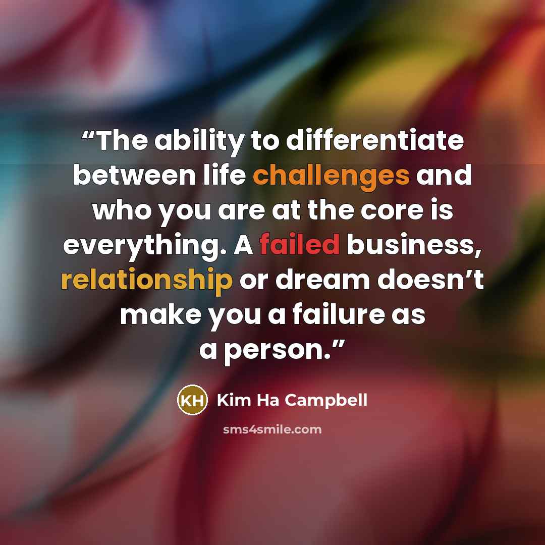 “The ability to differentiate between life challenges and who you are at the core is everything. A failed business, relationship or dream doesn’t make you a failure as a person.” quote by Kim Ha Campbell
