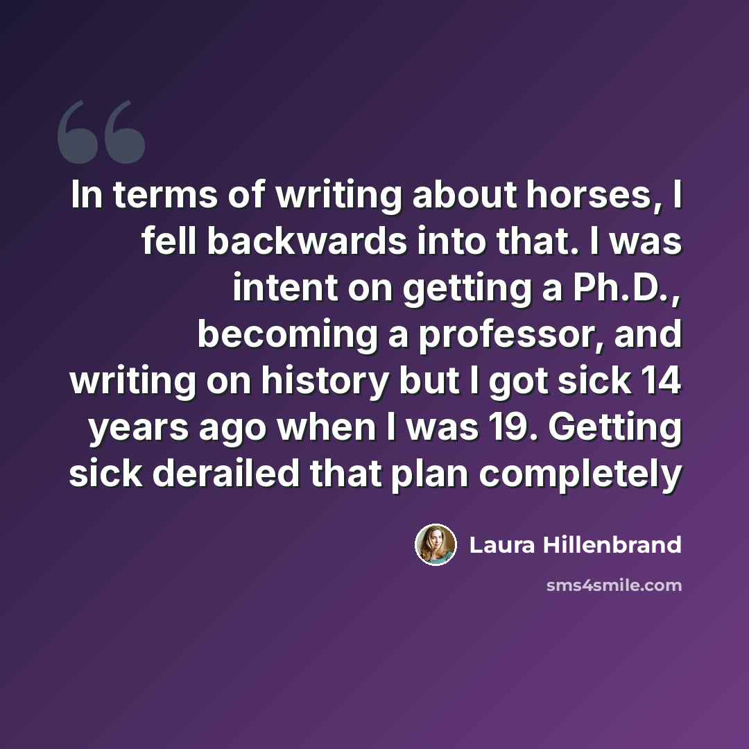 “In terms of writing about horses, I fell backwards into that. I was intent on getting a Ph.D., becoming a professor, and writing on history but I got sick 14 years ago when I was 19. Getting sick derailed that plan completely” quote by Laura Hillenbrand