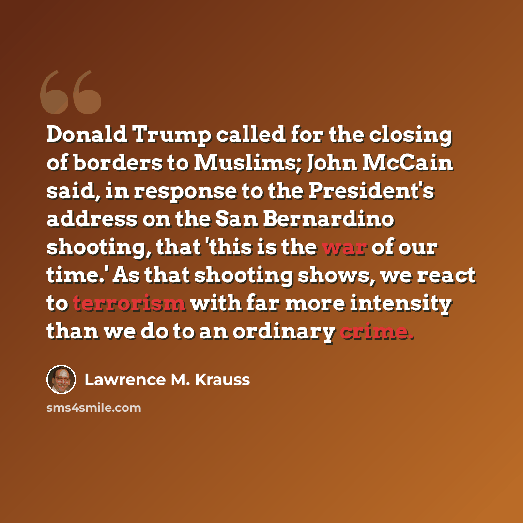 “Donald Trump called for the closing of borders to Muslims; John McCain said, in response to the President's address on the San Bernardino shooting, that 'this is the war of our time.' As that shooting shows, we react to terrorism with far more intensity than we do to an ordinary crime.” quote by Lawrence M. Krauss