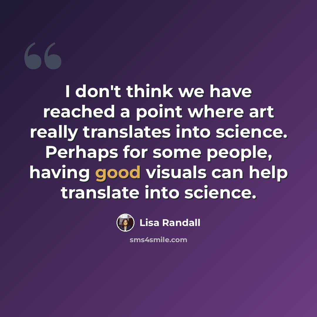 “I don't think we have reached a point where art really translates into science. Perhaps for some people, having good visuals can help translate into science.” quote by Lisa Randall