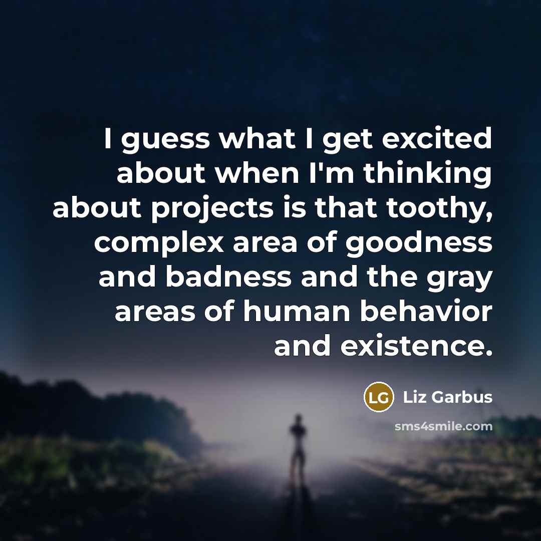 “I guess what I get excited about when I'm thinking about projects is that toothy, complex area of goodness and badness and the gray areas of human behavior and existence.” quote by Liz Garbus