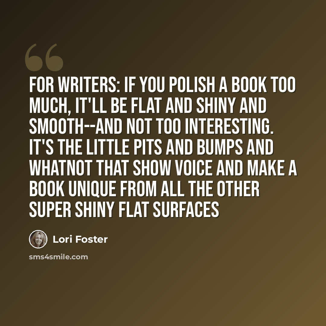 “For writers: If you polish a book too much, it'll be flat and shiny and smooth--and not too interesting. It's the little pits and bumps and whatnot that show voice and make a book unique from all the other super shiny flat surfaces” quote by Lori Foster
