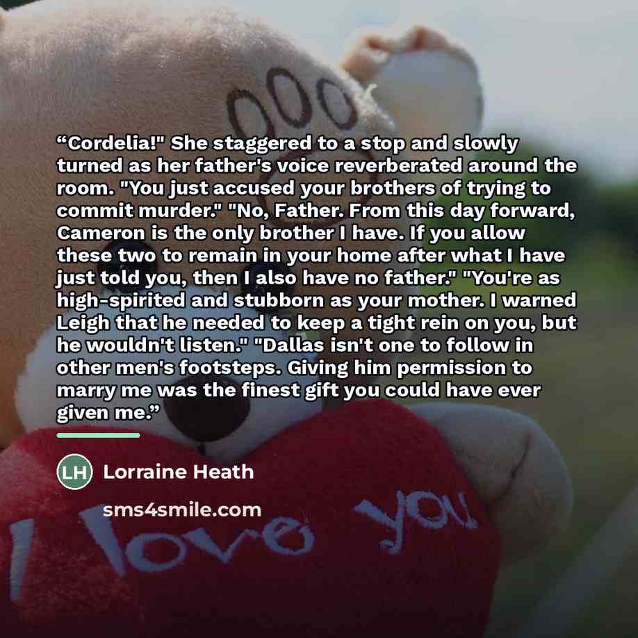 “Cordelia!" She staggered to a stop and slowly turned as her father's voice reverberated around the room. "You just accused your brothers of trying to commit murder." "No, Father. From this day forward, Cameron is the only brother I have. If you allow these two to remain in your home after what I…” quote by Lorraine Heath