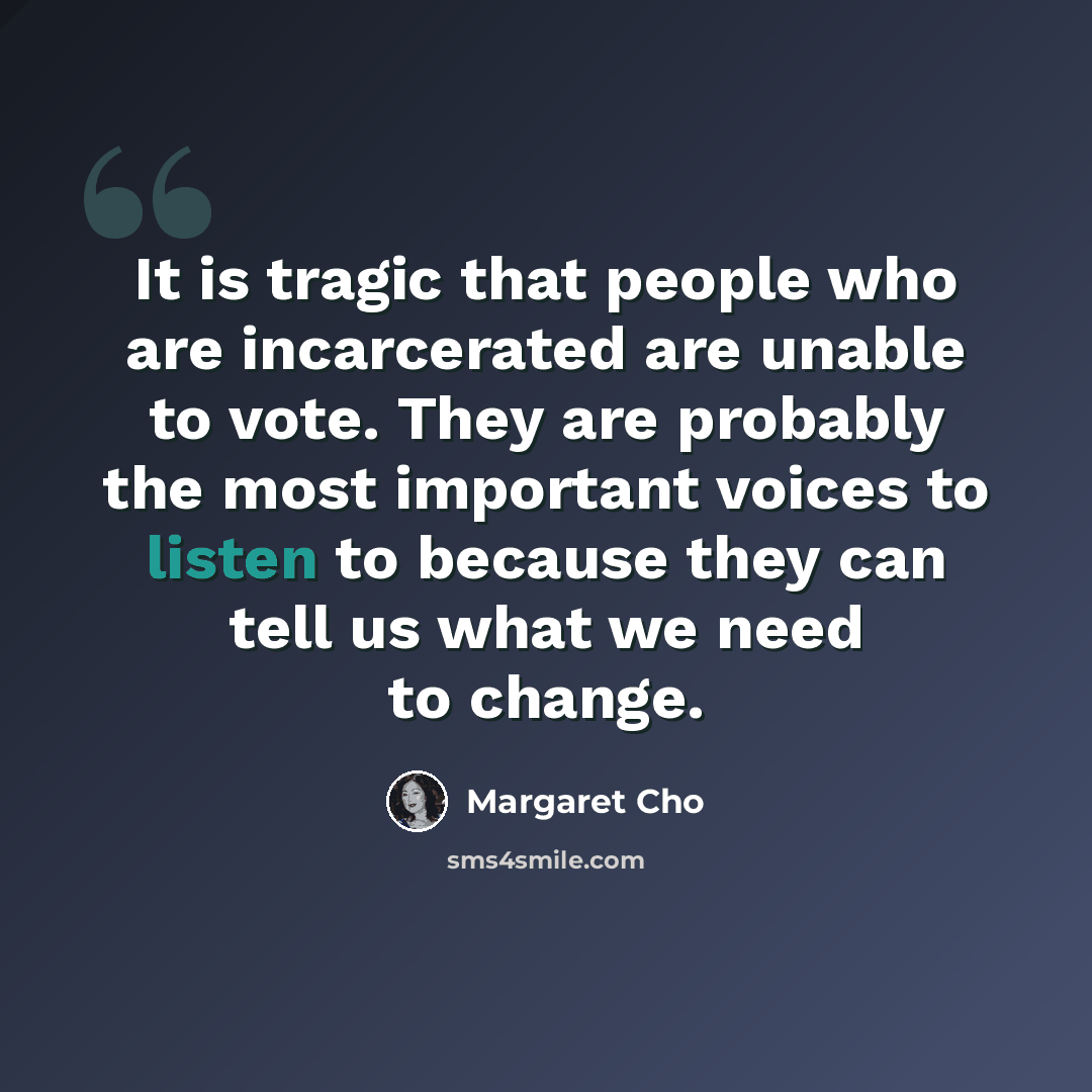 “It is tragic that people who are incarcerated are unable to vote. They are probably the most important voices to listen to because they can tell us what we need to change.” quote by Margaret Cho