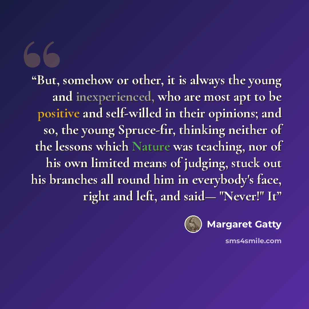“But, somehow or other, it is always the young and inexperienced, who are most apt to be positive and self-willed in their opinions; and so, the young Spruce-fir, thinking neither of the lessons which Nature was teaching, nor of his own limited means of judging, stuck out his branches all round him…” quote by Margaret Gatty