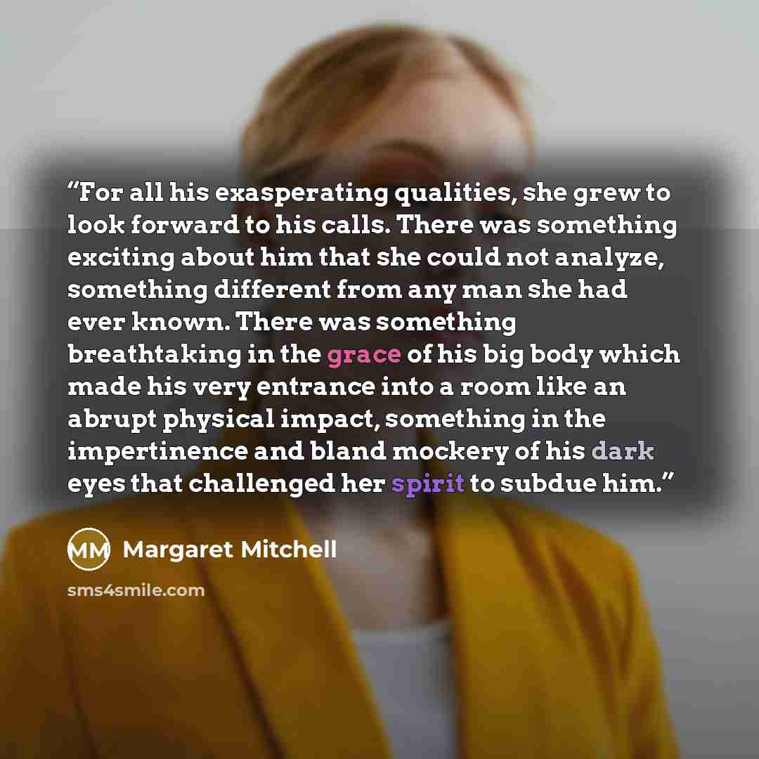 “For all his exasperating qualities, she grew to look forward to his calls. There was something exciting about him that she could not analyze, something different from any man she had ever known. There was something breathtaking in the grace of his big body which made his very entrance into a room…” quote by Margaret Mitchell
