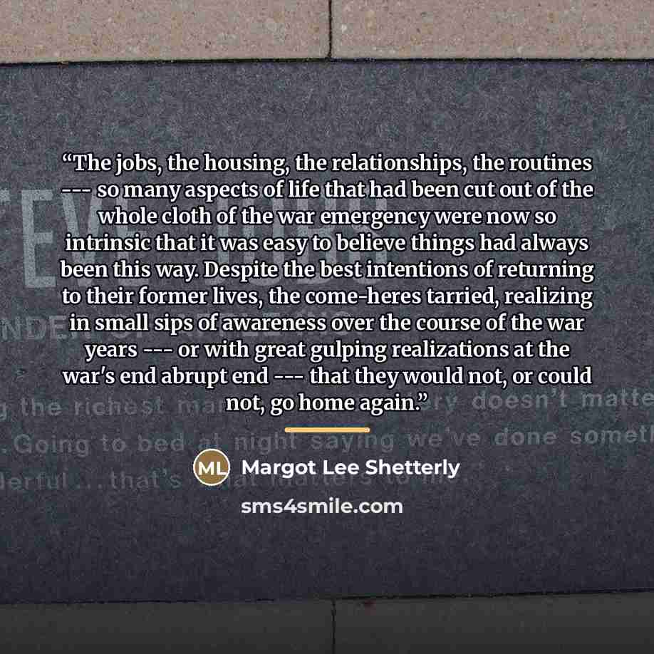 “The jobs, the housing, the relationships, the routines --- so many aspects of life that had been cut out of the whole cloth of the war emergency were now so intrinsic that it was easy to believe things had always been this way. Despite the best intentions of returning to their former lives, the…” quote by Margot Lee Shetterly