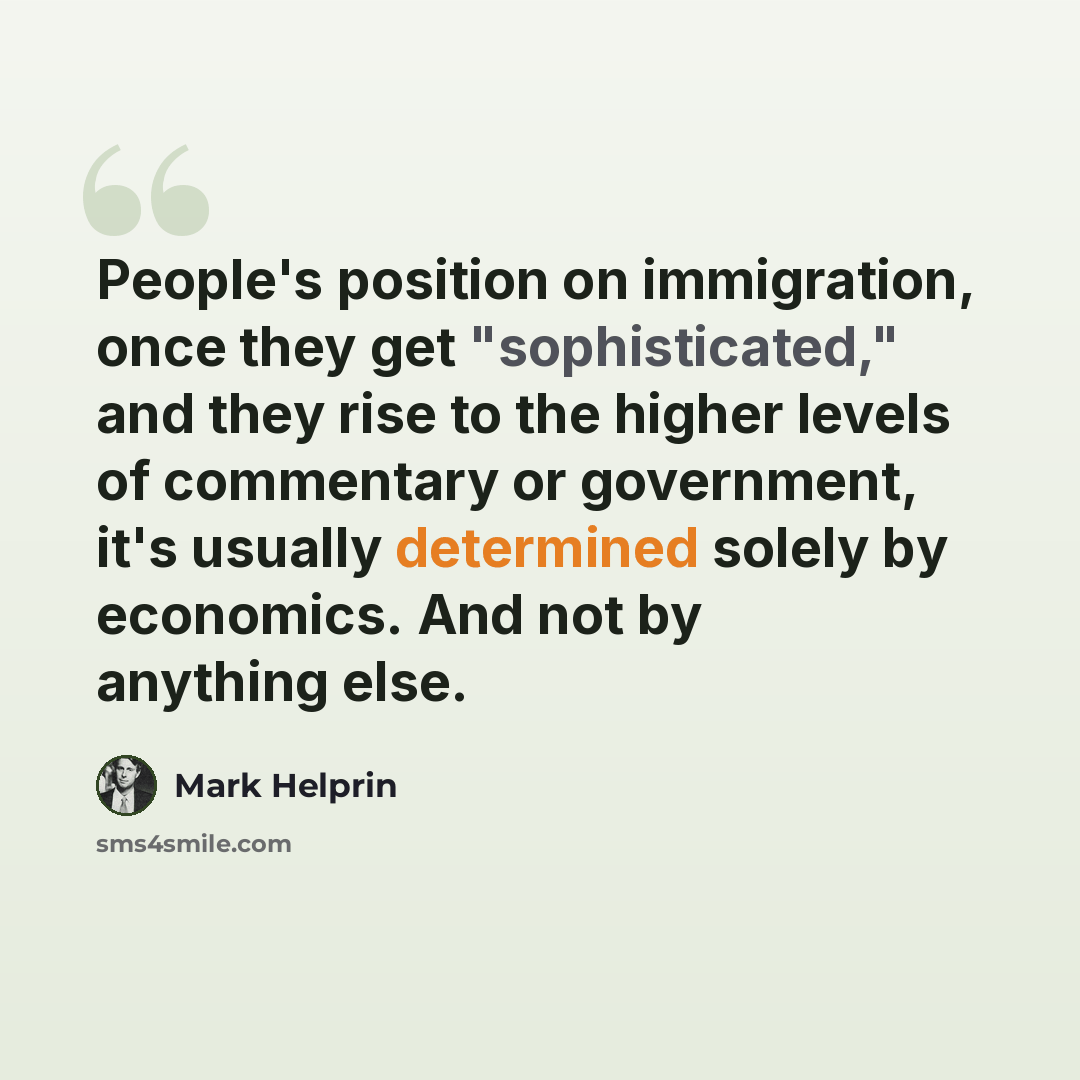 “People's position on immigration, once they get "sophisticated," and they rise to the higher levels of commentary or government, it's usually determined solely by economics. And not by anything else.” quote by Mark Helprin