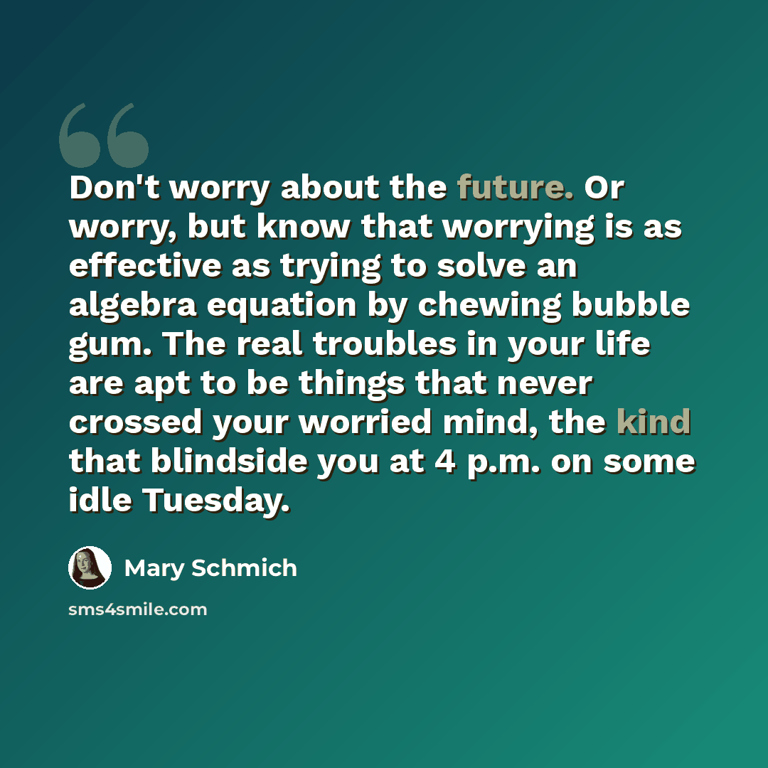 “Don't worry about the future. Or worry, but know that worrying is as effective as trying to solve an algebra equation by chewing bubble gum. The real troubles in your life are apt to be things that never crossed your worried mind, the kind that blindside you at 4 p.m. on some idle Tuesday.” quote by Mary Schmich