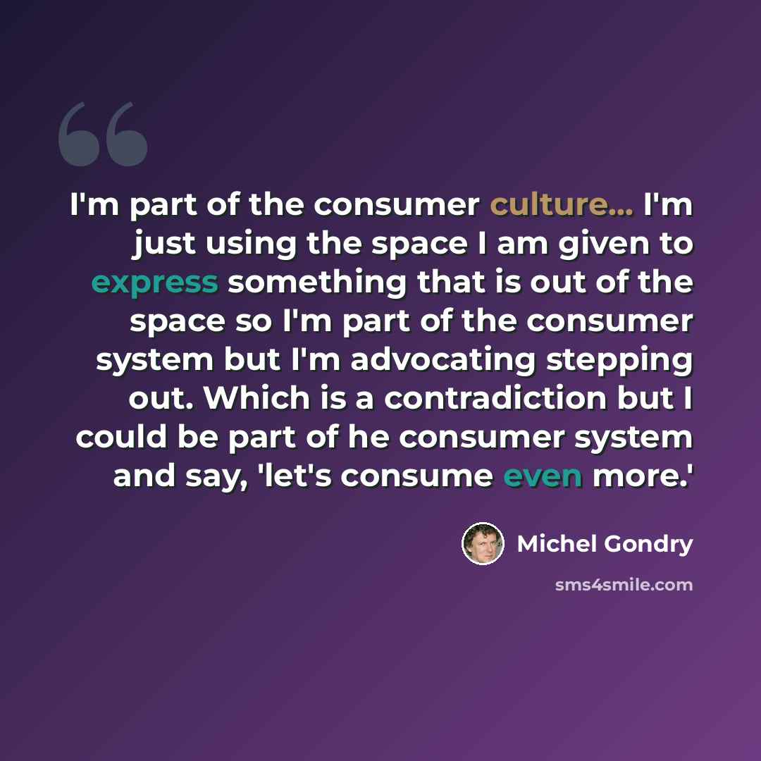 “I'm part of the consumer culture... I'm just using the space I am given to express something that is out of the space so I'm part of the consumer system but I'm advocating stepping out. Which is a contradiction but I could be part of he consumer system and say, 'let's consume even more.'” quote by Michel Gondry