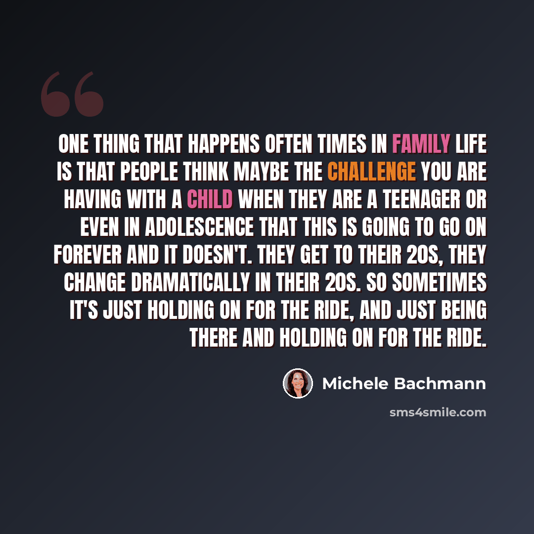 “One thing that happens often times in family life is that people think maybe the challenge you are having with a child when they are a teenager or even in adolescence that this is going to go on forever and it doesn't. They get to their 20s, they change dramatically in their 20s. So sometimes it's…” quote by Michele Bachmann