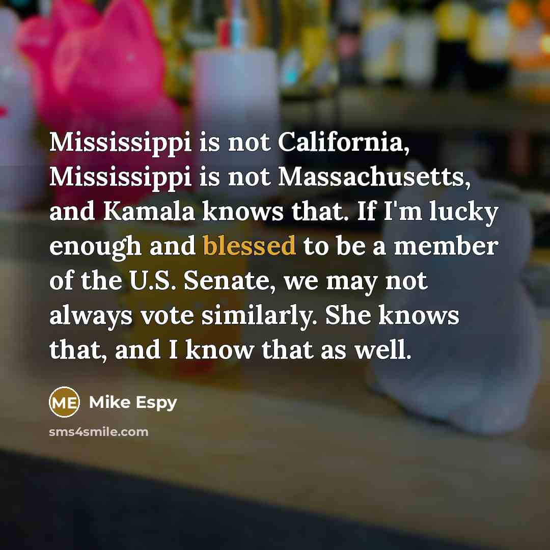 “Mississippi is not California, Mississippi is not Massachusetts, and Kamala knows that. If I'm lucky enough and blessed to be a member of the U.S. Senate, we may not always vote similarly. She knows that, and I know that as well.” quote by Mike Espy