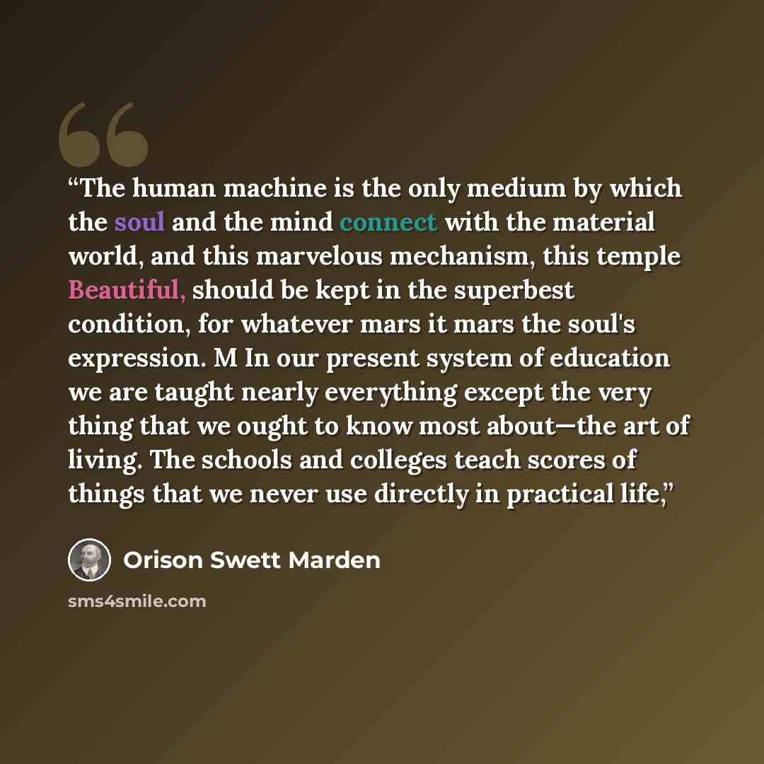 “The human machine is the only medium by which the soul and the mind connect with the material world, and this marvelous mechanism, this temple Beautiful, should be kept in the superbest condition, for whatever mars it mars the soul's expression. M In our present system of education we are taught…” quote by Orison Swett Marden