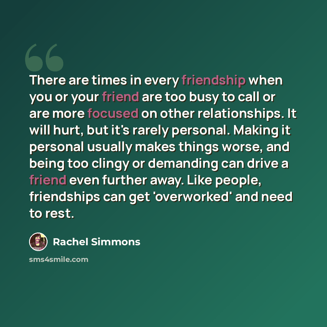 “There are times in every friendship when you or your friend are too busy to call or are more focused on other relationships. It will hurt, but it's rarely personal. Making it personal usually makes things worse, and being too clingy or demanding can drive a friend even further away. Like people…” quote by Rachel Simmons
