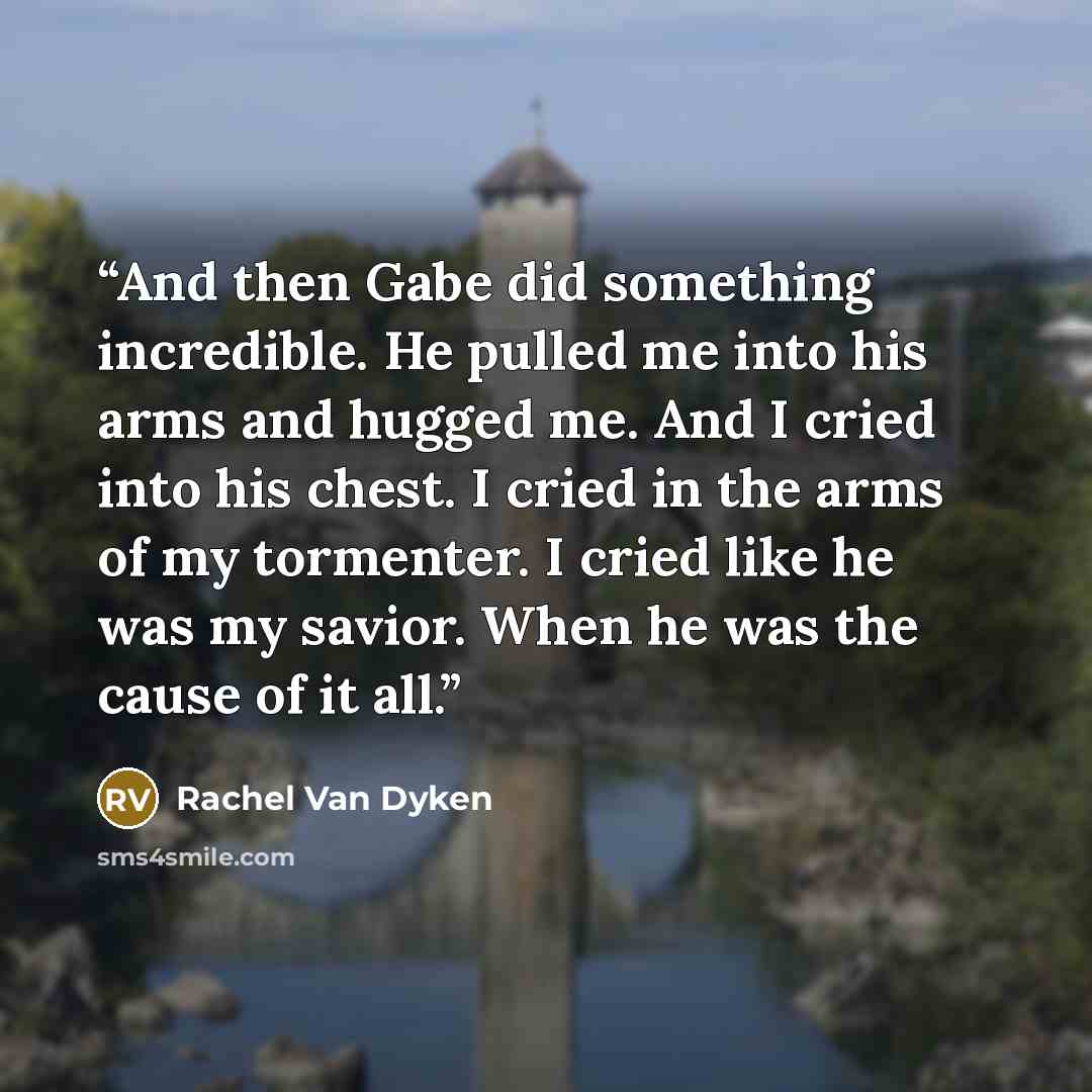 “And then Gabe did something incredible. He pulled me into his arms and hugged me. And I cried into his chest. I cried in the arms of my tormenter. I cried like he was my savior. When he was the cause of it all.” quote by Rachel Van Dyken