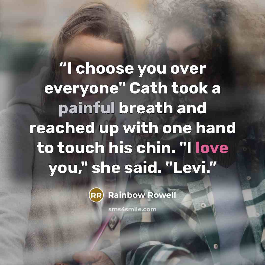 “I choose you over everyone" Cath took a painful breath and reached up with one hand to touch his chin. "I love you," she said. "Levi.” quote by Rainbow Rowell