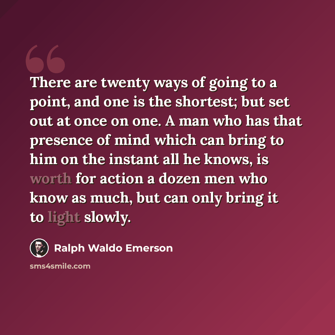 “There are twenty ways of going to a point, and one is the shortest; but set out at once on one. A man who has that presence of mind which can bring to him on the instant all he knows, is worth for action a dozen men who know as much, but can only bring it to light slowly.” quote by Ralph Waldo Emerson