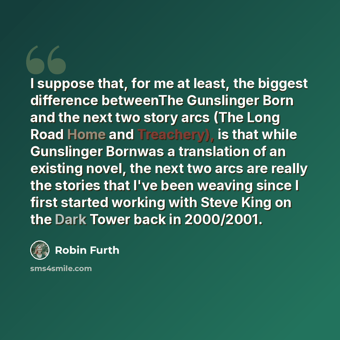 “I suppose that, for me at least, the biggest difference betweenThe Gunslinger Born and the next two story arcs (The Long Road Home and Treachery), is that while Gunslinger Bornwas a translation of an existing novel, the next two arcs are really the stories that I've been weaving since I first…” quote by Robin Furth
