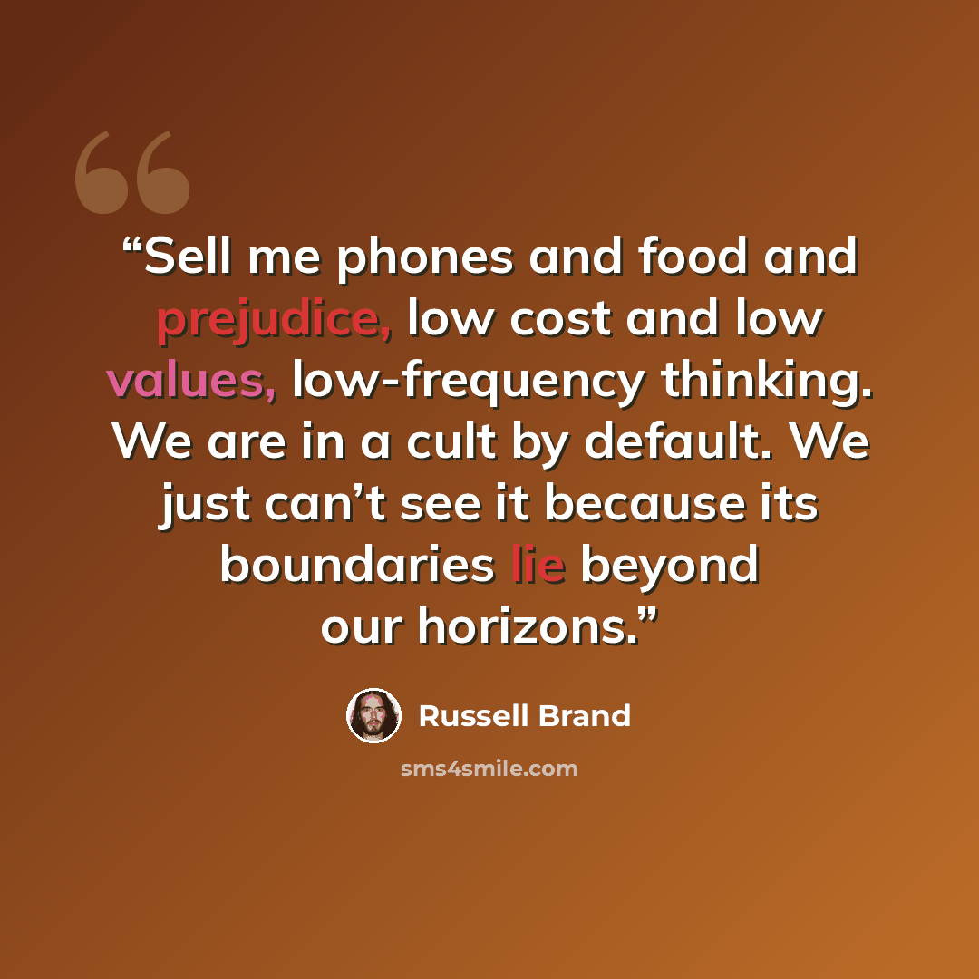 “Sell me phones and food and prejudice, low cost and low values, low-frequency thinking. We are in a cult by default. We just can’t see it because its boundaries lie beyond our horizons.” quote by Russell Brand
