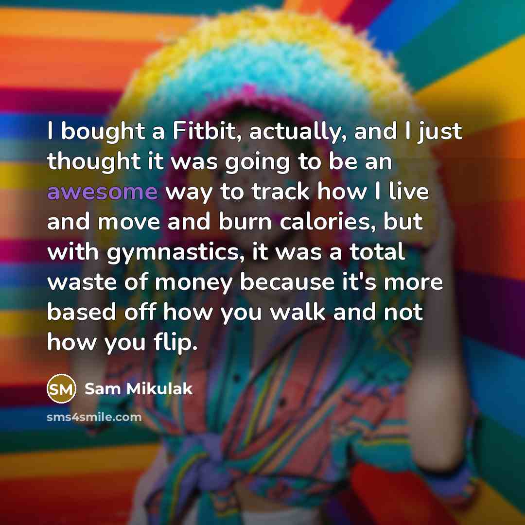 “I bought a Fitbit, actually, and I just thought it was going to be an awesome way to track how I live and move and burn calories, but with gymnastics, it was a total waste of money because it's more based off how you walk and not how you flip.” quote by Sam Mikulak