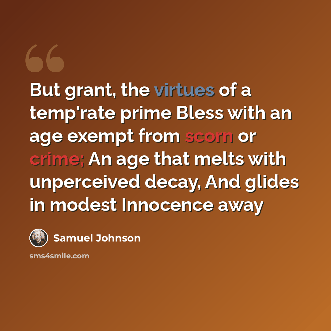 “But grant, the virtues of a temp'rate prime Bless with an age exempt from scorn or crime; An age that melts with unperceived decay, And glides in modest Innocence away” quote by Samuel Johnson