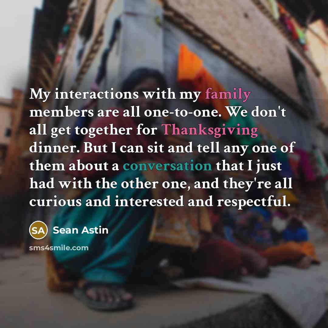 “My interactions with my family members are all one-to-one. We don't all get together for Thanksgiving dinner. But I can sit and tell any one of them about a conversation that I just had with the other one, and they're all curious and interested and respectful.” quote by Sean Astin