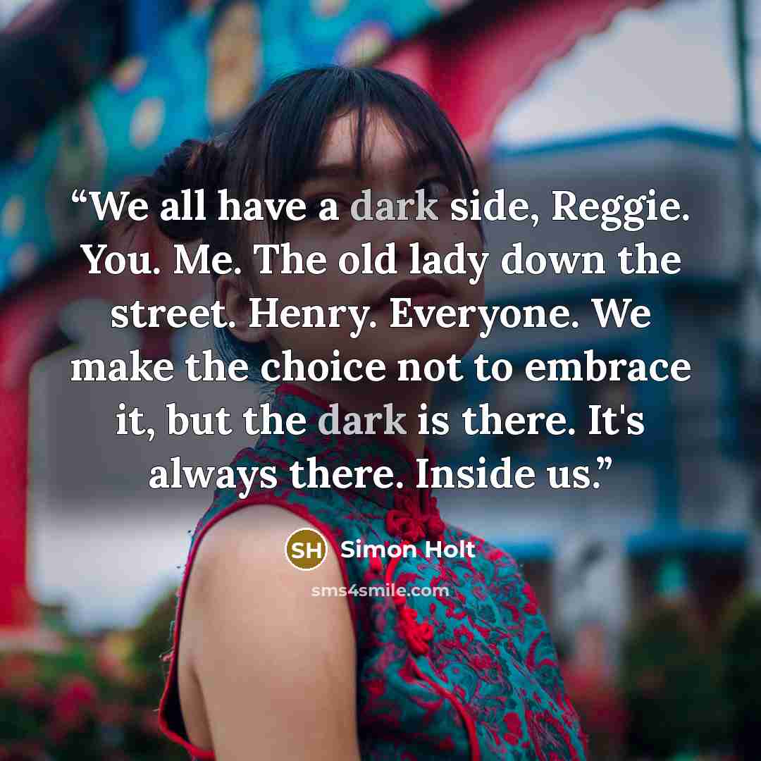 “We all have a dark side, Reggie. You. Me. The old lady down the street. Henry. Everyone. We make the choice not to embrace it, but the dark is there. It's always there. Inside us.” quote by Simon Holt